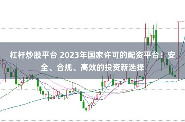 杠杆炒股平台 2023年国家许可的配资平台：安全、合规、高效的投资新选择