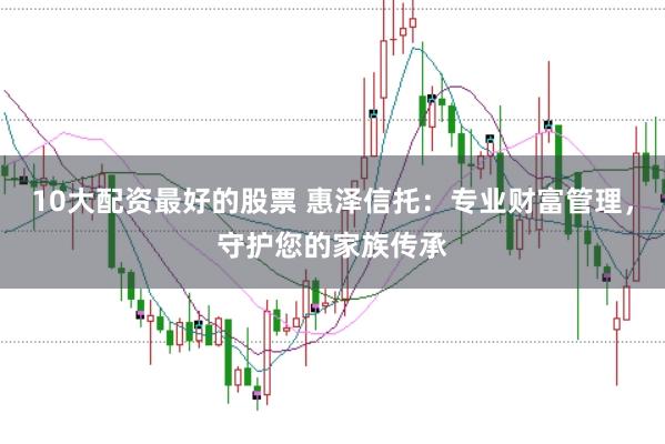 10大配资最好的股票 惠泽信托：专业财富管理，守护您的家族传承