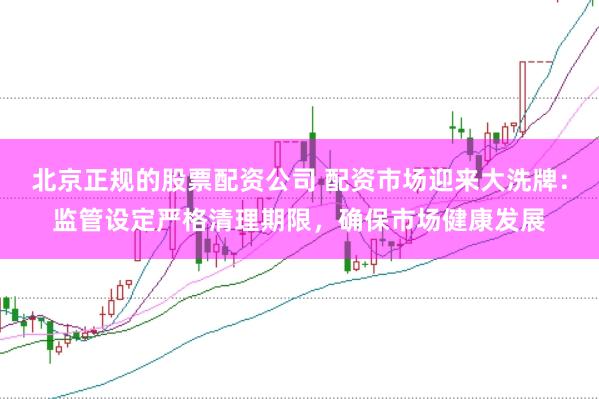 北京正规的股票配资公司 配资市场迎来大洗牌：监管设定严格清理期限，确保市场健康发展