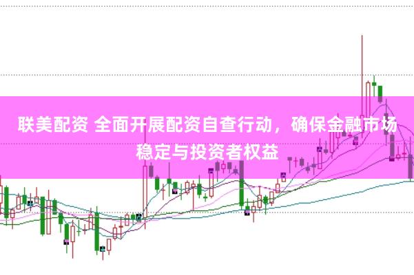 联美配资 全面开展配资自查行动，确保金融市场稳定与投资者权益