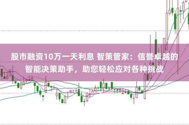 股市融资10万一天利息 智策管家：信誉卓越的智能决策助手，助您轻松应对各种挑战
