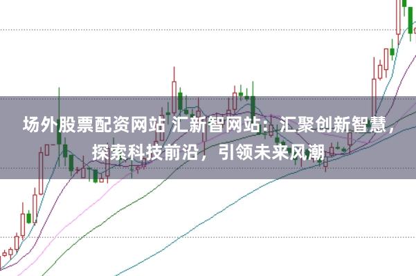 场外股票配资网站 汇新智网站：汇聚创新智慧，探索科技前沿，引领未来风潮