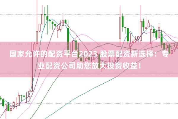 国家允许的配资平台2023 股票配资新选择：专业配资公司助您放大投资收益！