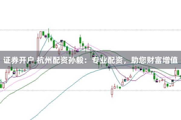 证券开户 杭州配资孙毅：专业配资，助您财富增值