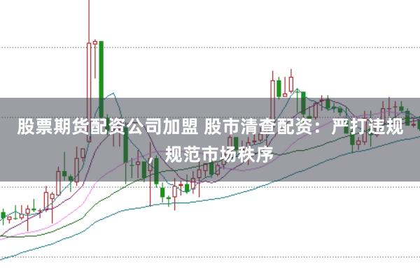 股票期货配资公司加盟 股市清查配资：严打违规，规范市场秩序