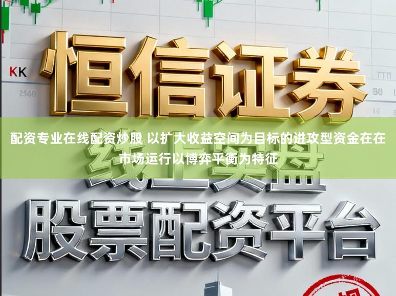 配资专业在线配资炒股 以扩大收益空间为目标的进攻型资金在在市场运行以博弈平衡为特征