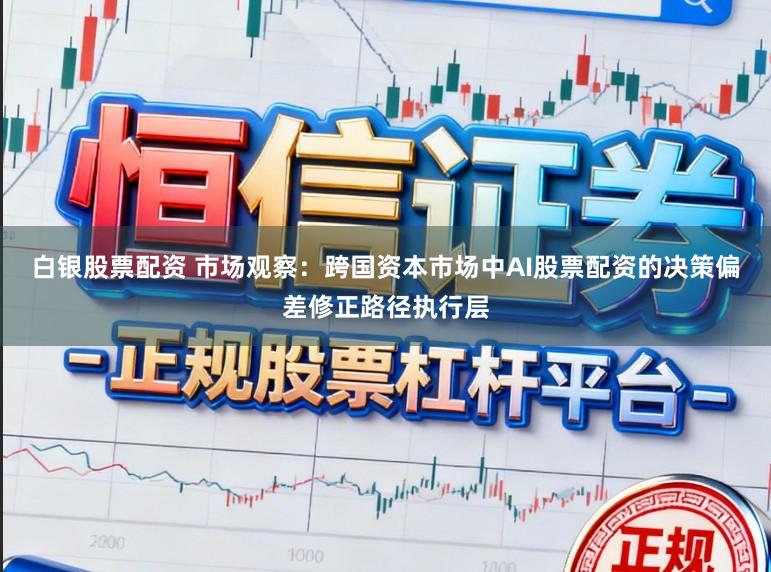 白银股票配资 市场观察：跨国资本市场中AI股票配资的决策偏差修正路径执行层