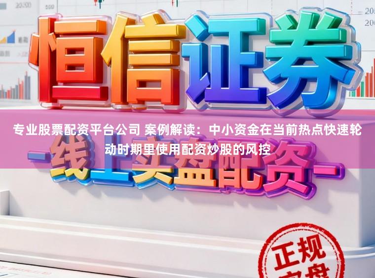 专业股票配资平台公司 案例解读：中小资金在当前热点快速轮动时期里使用配资炒股的风控