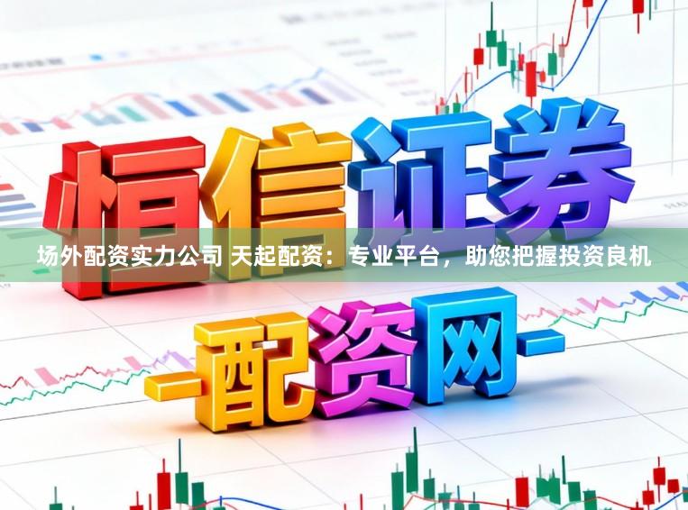 场外配资实力公司 天起配资：专业平台，助您把握投资良机