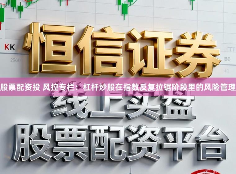 股票配资投 风控专栏：杠杆炒股在指数反复拉锯阶段里的风险管理