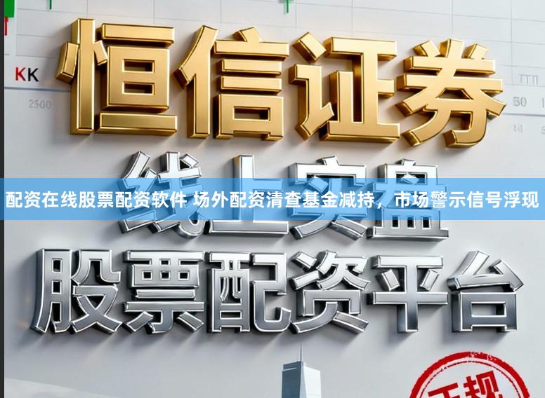 配资在线股票配资软件 场外配资清查基金减持，市场警示信号浮现