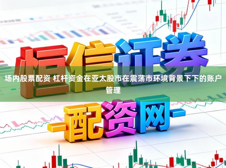 场内股票配资 杠杆资金在亚太股市在震荡市环境背景下下的账户管理